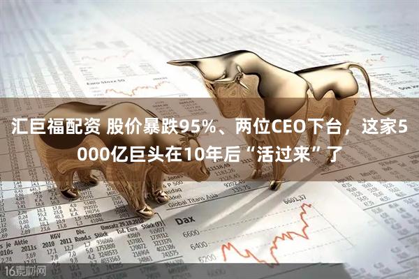 汇巨福配资 股价暴跌95%、两位CEO下台,这家5000亿巨头在10年后“活过来”了