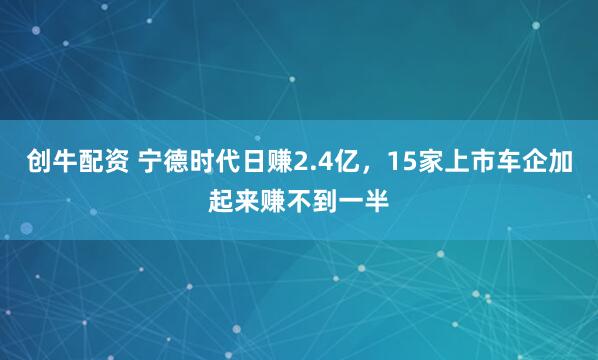 创牛配资 宁德时代日赚2.4亿，15家上市车企加起来赚不到一半